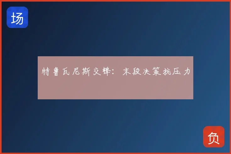 特鲁瓦尼斯交锋：末段决策抗压力